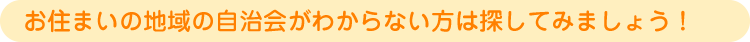 お住まいの地域の自治会がわからない方は探してみましょう！ 