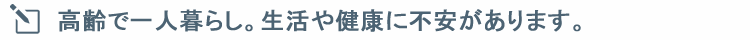 高齢で一人暮らし。生活や健康に不安があります。